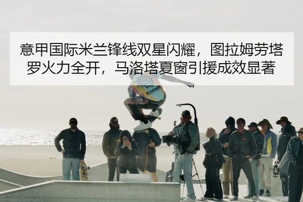 意甲国际米兰锋线双星闪耀，图拉姆劳塔罗火力全开，马洛塔夏窗引援成效显著